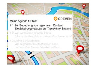 Meine Agenda für Sie:
# 1 Zur Bedeutung von regionalem Content.
Ein Erklärungsversuch via Transmitter Search!
# 2 Wie wir lokalen Content leben.
3 konkrete Beispiele aus dem Maschinenraum!
# 3 Meine Schlussthese:
Wie regionaler Content wirken kann,
und worüber Sie nachdenken sollten …
 