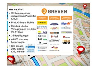 Wer wir sind:
Wir liefern einfach
relevante Reichweite für
KMUs
Print, Online u. Mobile
Mittelständische
Verlagsgruppe aus Köln
mit 140 MA
25 Beteiligungen
40.000 Kunden-
beziehungen
Seit Januar
2013 Google
KMU Partner
Verzeichnis-
medien
Performance /
Bewertung / TEC
Transaktion /
Preisvergleich
ZGM
 