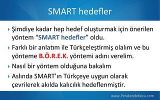 SMART  hedeﬂer
 Şimdiye  kadar  hep  hedef  oluşturmak  için  önerilen  

yöntem  “SMART  hedeﬂer”  oldu.
 Farklı  bir  anlaOm  ile  TürkçeleşPrmiş  olalım  ve  bu  
yönteme  B.Ö.R.E.K.  yöntemi  adını  verelim.
 Nasıl  bir  yöntem  olduğuna  bakalım
 Aslında  SMART’ın  Türkçeye  uygun  olarak  
çevrilerek  akılda  kalıcılık  hedeﬂenmişPr.
www.PerakendeKocu.com

 