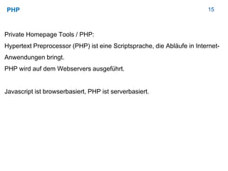 15PHP
Private Homepage Tools / PHP:
Hypertext Preprocessor (PHP) ist eine Scriptsprache, die Abläufe in Internet-
Anwendungen bringt.
PHP wird auf dem Webservers ausgeführt.
Javascript ist browserbasiert, PHP ist serverbasiert.
 