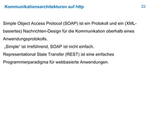 22Kommunikationsarchitekturen auf http
Simple Object Access Protocol (SOAP) ist ein Protokoll und ein (XML-
basiertes) Nachrichten-Design für die Kommunikation oberhalb eines
Anwendungsprotokolls.
„Simple“ ist irreführend, SOAP ist nicht einfach.
Representational State Transfer (REST) ist eine einfaches
Programmierparadigma für webbasierte Anwendungen.
 