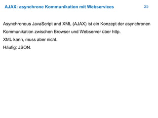 25AJAX: asynchrone Kommunikation mit Webservices
Asynchronous JavaScript and XML (AJAX) ist ein Konzept der asynchronen
Kommunikation zwischen Browser und Webserver über http.
XML kann, muss aber nicht.
Häufig: JSON.
 