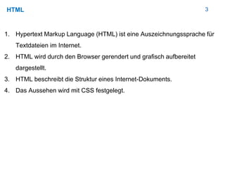 3HTML
1. Hypertext Markup Language (HTML) ist eine Auszeichnungssprache für
Textdateien im Internet.
2. HTML wird durch den Browser gerendert und grafisch aufbereitet
dargestellt.
3. HTML beschreibt die Struktur eines Internet-Dokuments.
4. Das Aussehen wird mit CSS festgelegt.
 