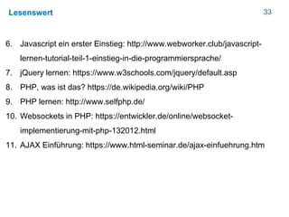 33Lesenswert
6. Javascript ein erster Einstieg: http://www.webworker.club/javascript-
lernen-tutorial-teil-1-einstieg-in-die-programmiersprache/
7. jQuery lernen: https://www.w3schools.com/jquery/default.asp
8. PHP, was ist das? https://de.wikipedia.org/wiki/PHP
9. PHP lernen: http://www.selfphp.de/
10. Websockets in PHP: https://entwickler.de/online/websocket-
implementierung-mit-php-132012.html
11. AJAX Einführung: https://www.html-seminar.de/ajax-einfuehrung.htm
 