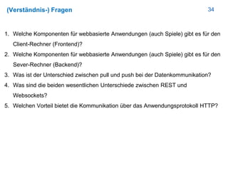 34(Verständnis-) Fragen
1. Welche Komponenten für webbasierte Anwendungen (auch Spiele) gibt es für den
Client-Rechner (Frontend)?
2. Welche Komponenten für webbasierte Anwendungen (auch Spiele) gibt es für den
Sever-Rechner (Backend)?
3. Was ist der Unterschied zwischen pull und push bei der Datenkommunikation?
4. Was sind die beiden wesentlichen Unterschiede zwischen REST und
Websockets?
5. Welchen Vorteil bietet die Kommunikation über das Anwendungsprotokoll HTTP?
 