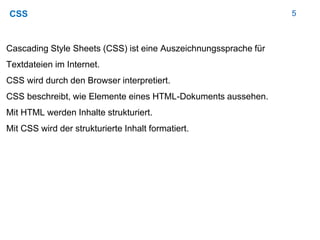 5CSS
Cascading Style Sheets (CSS) ist eine Auszeichnungssprache für
Textdateien im Internet.
CSS wird durch den Browser interpretiert.
CSS beschreibt, wie Elemente eines HTML-Dokuments aussehen.
Mit HTML werden Inhalte strukturiert.
Mit CSS wird der strukturierte Inhalt formatiert.
 