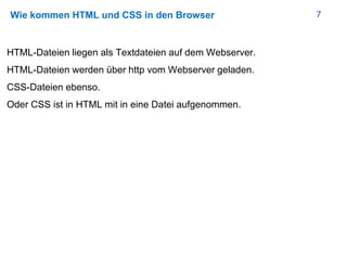 7Wie kommen HTML und CSS in den Browser
HTML-Dateien liegen als Textdateien auf dem Webserver.
HTML-Dateien werden über http vom Webserver geladen.
CSS-Dateien ebenso.
Oder CSS ist in HTML mit in eine Datei aufgenommen.
 