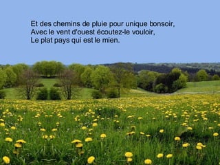 Et des chemins de pluie pour unique bonsoir, Avec le vent d'ouest écoutez-le vouloir, Le plat pays qui est le mien. 