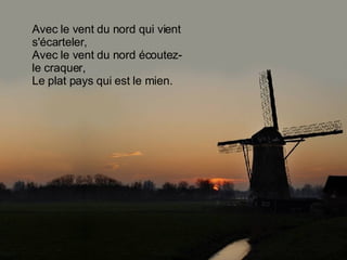 Avec le vent du nord qui vient s'écarteler, Avec le vent du nord écoutez-le craquer, Le plat pays qui est le mien. 