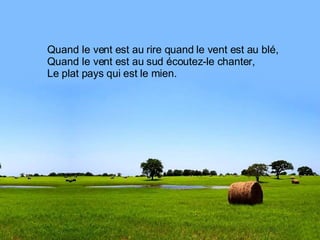 Quand le vent est au rire quand le vent est au blé, Quand le vent est au sud écoutez-le chanter, Le plat pays qui est le mien. 