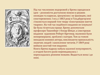 Під час численних подорожей у Брема зародилася
ідея – розповісти доступною мовою в цікавих
оповідях та нарисах, зрозумілих і не фахівцям, свої
спостереження. І ось у 1863 році в Гільдбургаузені
з’являється перший том твору «Ілюстроване життя
тварин». На той час подібного видання не існувало!
Це була гігантська праця. Брему допомогали
професори Ташенберг і Оскар Шмідт, а ілюстрував
видання художник Роберт Кречмер, малюнки були
неперевершені, зроблені з натури. Том за томом
виходили книжки автора, викликаючи прихильність
знаючих людей і захоплення читачів. У 1869 році
вийшов шостий том видання.
Книга Брема відразу набула шаленої популярності,
а згодом багато разів перевидавалась і
перекладалась різними мовами. Видається вона і до
нині.
 