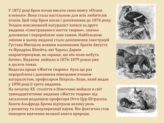 У 1872 році Брем почав писати свою книгу «Птахи
в неволі». Вона стала настільною для всіх любителів
птахів. Цей твір Брем писав і доповнював до 1876 року.
Згодом невгамовний натураліст взявся за друге
видання «Ілюстрованого життя тварин», значно
доповнене і перероблене ним самим. Найбільшою
зміною в цьому виданні стало доповнення ілюстрацій
Густава Мютцеля новими малюнками братів Августа
та Фридріха Шпейта, які Чарльз Дарвін
охарактеризував, як «краще, що він коли-небуть
бачив». Видання вийшло в 1876-1879 роках уже
в десяти томах.
Видатна праця «Життя тварин» була ще раз
перероблена і доповнена німецьким вченим-
натуралістом, професором Пехуель-Леше, який видав
у 1890 році її третє видання.
На початку XX століття в Німеччині вийшло в світ
тринадцятитомне видання «Життя тварин» під
загальною редакцією професора Отто Цур Штрасена.
Книги Альфреда Брема відіграли велику роль
у розвитку та популяризації науки. Він фактично став
піонером вивчення великої книги природи.
 