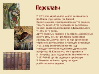 У 1876 році українською мовою видана книга
Хв. Вовка «Про звірів» (по Брему).
Перше видання «Ілюстрованого життя тварин»
у шести томах , було перекладено російською
мовою і видано під редакцією В. Ковалевського
у 1866-1876 роках.
Друге російське видання в десяти томах побачило
в світ з 1892 до 1894 рр. майже паралельно
з німецьким, аркуші якого по мірі друкування
терміново доставлялися в Росію для перекладу.
У 1911 році розпочалася робота над
тринадцятитомним виданням під редакцією
професора М. Книповича, але її зупинили
у 1914 році; було надруковано лише сім томів.
У 1937-1948 рр. під редакцією професора
Б. Житкова вийшло з друку ще одне
російськомовне видання.
Переклади
 