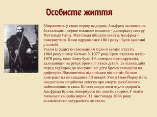 Особисте життя
Збираючись у свою першу подорож, Альфред залишив на
батьківщині перше юнацьке кохання – двоюрідну сестру
Матильду Райц. Матильда обіцяла чекати, Альфред –
повернутися. Вони одружилися 1861 року і були щасливі
у шлюбі.
Разом із радістю і визнанням були й великі втрати.
1864 року помер батько. У 1877 році Брем втратив матір.
1878 року, коли йому було 49, померла його дружина,
залишивши на руках Брема п’ ятьох дітей. За кілька днів
перед від’їздом до Америки всі діти Брема захворіли на
дифтерію. Відмовитись від поїздки він не міг, бо мав
контракт на викладання 50 лекцій. Уже в Нью-Йорку його
наздогнала скорботна звістка про смерть улюбленого
наймолодшого сина. Ці негаразди похитнули здоров’я
Альфреда Брема, повернувся він зовсім хворим. У нього
почалася хвороба нирок. 11 листопада 1884 року
знаменитого натураліста не стало.
 