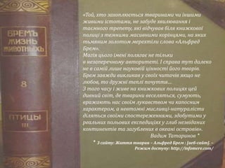 «Той, хто захоплюється тваринами чи іншими
живими істотами, не забуде хвилювання і
таємного трепету, які відчував біля книжкової
полиці з темними масивними корінцями, на яких
тьмяним золотом мерехтіли слова «Альфред
Брем».
Магія цього імені полягає не тільки
в незаперечному авторитеті. І справа тут далеко
не в самій лише науковій цінності його творів.
Брем завжди викликав у своїх читачів якщо не
любов, то дружні теплі почуття…
З того часу і живе на книжкових полицях цей
дивний світ, де тварини веселяться, сумують,
вражають нас своїм лукавством чи капосним
характером, а невтомні мисливці-натуралісти
діляться своїми спостереженнями, здобутими у
реальних польових експедиціях у глиб незвіданих
континентів та загублених в океані островів».
Вадим Татаринов *
* З сайту: Життя тварин – Альфред Брем : [веб-сайт]. –
Режим доступу: http://infomere.com/
 