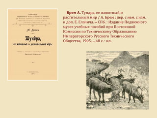 Брем А. Тундра, ее животный и
растительный мир / А. Брем ; пер. с нем. с изм.
и доп. Е. Елачича. – СПб. : Издание Подвижного
музея учебных пособий при Постоянной
Комиссии по Техническому Образованию
Императорского Русского Технического
Общества, 1905. – 48 с. : ил.
 
