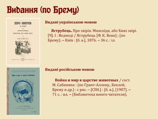 Видання (по Брему)
Видані українською мовою
Яструбець. Про звірів. Мнясоїди, або Хижі звірі.
[Ч]. I : Ведмеді / Яструбець [Ф. К. Вовк] ; (по
Брему). – Київ : [б. в.], 1876. – 36 с. : іл.
Война и мир в царстве животных / сост.
М. Сабинина : (по Грант-Аллену., Беклей,
Брему и др.) : с рис. – [СПб.] : [б. в.], [1907]. –
71 с. : ил. – (Библиотека юного читателя).
Видані російською мовою
 