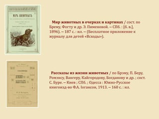 Мир животных в очерках и картинах / сост. по
Брему, Фогту и др. Э. Пименовой. – СПб. : [б. в.],
1896). – 187 с. : ил. – (Бесплатное приложение к
журналу для детей «Всходы»).
Рассказы из жизни животных / по Брэму, П. Беру,
Ромэнсу, Вангеру, Кайгородову, Богданову и др. ; сост.
С. Буре. – Киев ; СПб. ; Одесса : Южно-Русское
книгоизд-во Ф.А. Іогансон, 1913. – 160 с. : ил.
 