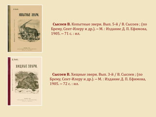 Сысоев В. Копытные звери. Вып. 5-й / В. Сысоев ; (по
Брему, Сент-Илеру и др.). – М. : Издание Д. П. Ефимова,
1905. – 71 с. : ил.
Сысоев В. Хищные звери. Вып. 3-й / В. Сысоев ; (по
Брему, Сент-Илеру и др.). – М. : Издание Д. П. Ефимова,
1905. – 72 с. : ил.
 