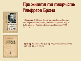 Про життя та творчість
Альфреда Брема
Сіманцев Б. Життя й пригоди Альфреда Брема :
біографічне оповідання для дітей старшого віку /
Б. Сіманцев. – Харків : Держвидав України, 1930. –
52 с. : іл.
Цузмер М. Брэм / М. Цузмер // Детская литература. –
1937. – № 17. – С. 22-26.
 