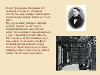 В домі була велика бібліотека, яку
складала не лише богословська
література, а й різноманітні популярні
описи флори та фауни різних куточків
світу.
Початкову освіту Альфред отримав
разом із братами та сестрами в
місцевій школі; крім того, батько
самостійно займався з дітьми науками,
а мати читала їм вечорами Шіллера
і Ґете. Завдяки турботам батьків діти
гармонійно розвивалися; Альфред,
який мав приємний голос, чудову
пам’ять і талант виразного читання,
назавжди зберіг у своєму серці любов
до мистецтва, зокрема до поезії.
 