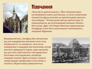 Навчання
«Хочу бути архітектором!..». Його бажання було
несподіваним навіть для батька, та після закінчення
гімназії Альфред вступив до архітектурної школи в
Альтенбурзі. Чотири роки вивчав архітектуру не
передчуваючи, що несподіваний випадок змінить
його долю. Друг сім’ї барон Мюллер запропонував
Альфреду стати його супутником і помічником у
подорожі Африкою.
Відправляючись, Альфред був впевненим,
що для мандрівника важливо мати силу,
витривалість та сміливість. Але після
повернення з подорожі він інтенсивно почав
вивчати природничі науки, адже зрозумів,
що для того, щоб описати свої враження і
багатющі спостереження, необхідні
справжні знання. Брем починає слухати
лекції кращих професорів в Ієнському, а
пізніше у Віденському університетах.
 