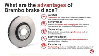 Strictly Confidential. © Brembo S.p.A. reserves all rights of use and disposal, under the protection of the law, also in connection with I.P.R., as well as copying and passing on to third parties
What are the advantages of
Brembo brake discs?
Comfort
Cast iron disc with a high carbon content, minimizes vibration and
noise while enhancing performance and driving comfort.
Performance
Exclusive and patented Pillar venting system which enhances
cooling potential and increases disc resistance by over 40%.
Time saving
Discs with factory preassembled original bearings, ready for
immediate installation.
Easy installation
Discs are supplied with all the necessary fixing hardware, for
a simpler and safer installation.
UV painting
New technology developed in collaboration with car manufacturers for
more practical fitting procedures and greater resistance to corrosion
 