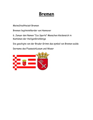 Bremen
MeineStadtheisst Bremen
Bremen liegtimimNorder von Hannover
6. Januar den Namen "Ice Sports" Menschen kleidensich in
Kostümen der HeiligenDreiKönige
Die geschigte von der Bruder Grimm das symbol von Bremen wulde
Dername des FlussesistLesum und Weser
