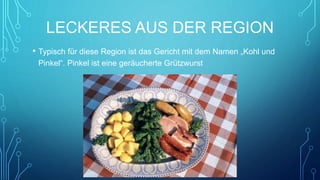 LECKERES AUS DER REGION
• Typisch für diese Region ist das Gericht mit dem Namen „Kohl und
Pinkel“. Pinkel ist eine geräucherte Grützwurst
 