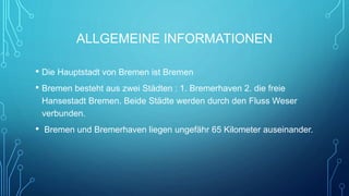 ALLGEMEINE INFORMATIONEN
• Die Hauptstadt von Bremen ist Bremen
• Bremen besteht aus zwei Städten : 1. Bremerhaven 2. die freie
Hansestadt Bremen. Beide Städte werden durch den Fluss Weser
verbunden.
• Bremen und Bremerhaven liegen ungefähr 65 Kilometer auseinander.
 