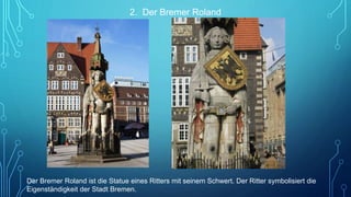 2. Der Bremer Roland
Der Bremer Roland ist die Statue eines Ritters mit seinem Schwert. Der Ritter symbolisiert die
Eigenständigkeit der Stadt Bremen.
 
