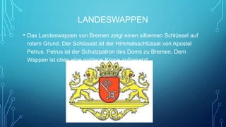 LANDESWAPPEN
• Das Landeswappen von Bremen zeigt einen silbernen Schlüssel auf
rotem Grund. Der Schlüssel ist der Himmelsschlüssel von Apostel
Petrus. Petrus ist der Schutzpatron des Doms zu Bremen. Dem
Wappen ist oben eine goldene Krone aufgesetzt.
 