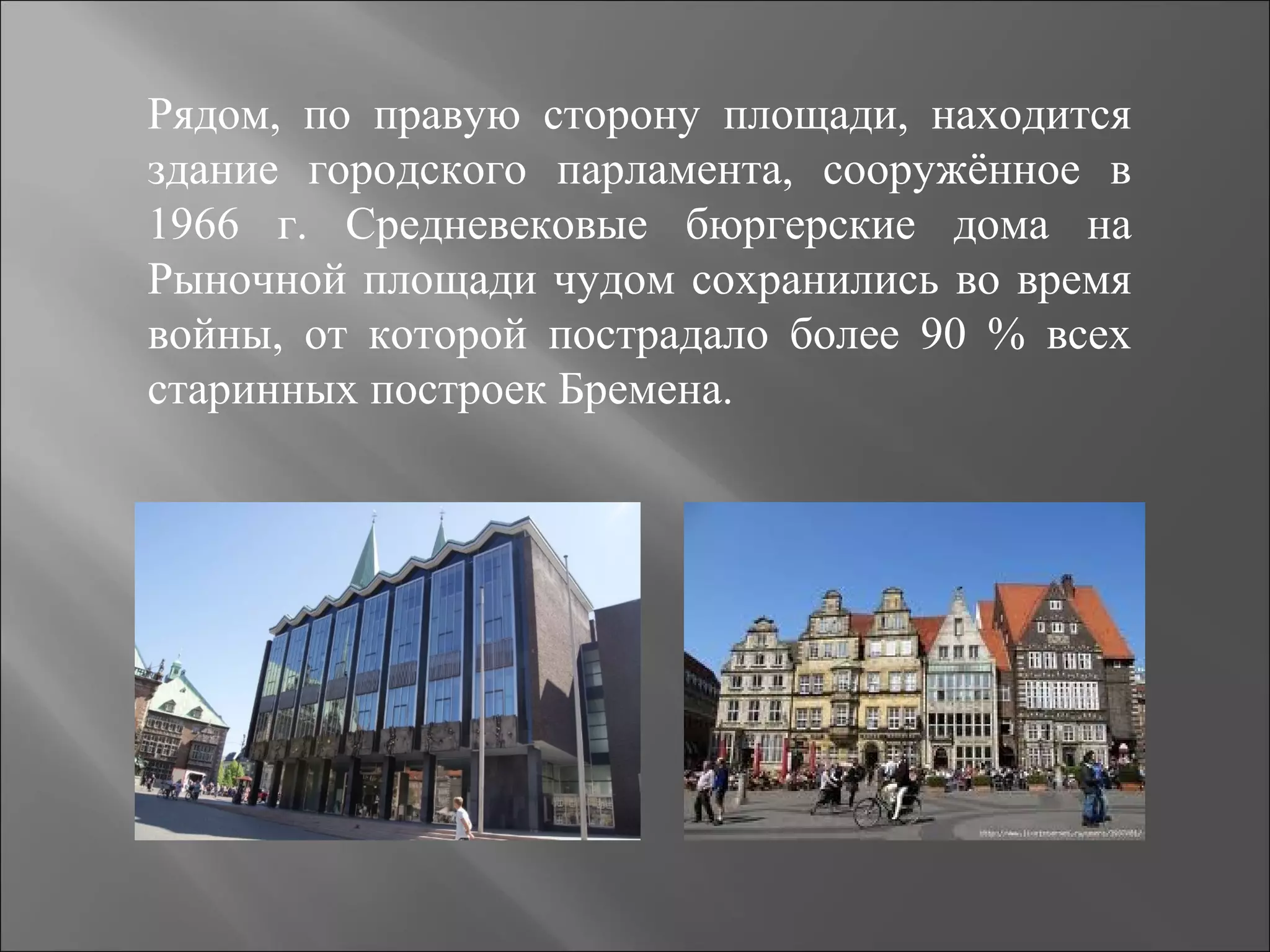 Рядом, по правую сторону площади, находится
здание городского парламента, сооружённое в
1966 г. Средневековые бюргерские дома на
Рыночной площади чудом сохранились во время
войны, от которой пострадало более 90 % всех
старинных построек Бремена.
 