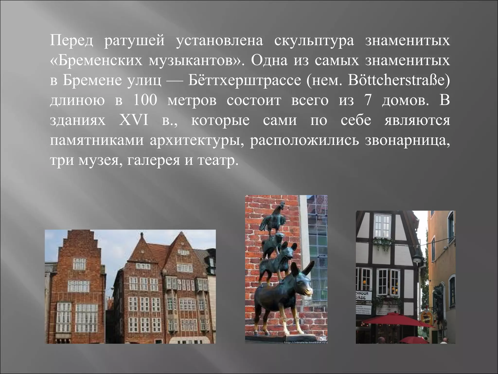 Перед ратушей установлена скульптура знаменитых
«Бременских музыкантов». Одна из самых знаменитых
в Бремене улиц — Бёттхерштрассе (нем. Böttcherstraße)
длиною в 100 метров состоит всего из 7 домов. В
зданиях XVI в., которые сами по себе являются
памятниками архитектуры, расположились звонарница,
три музея, галерея и театр.
 