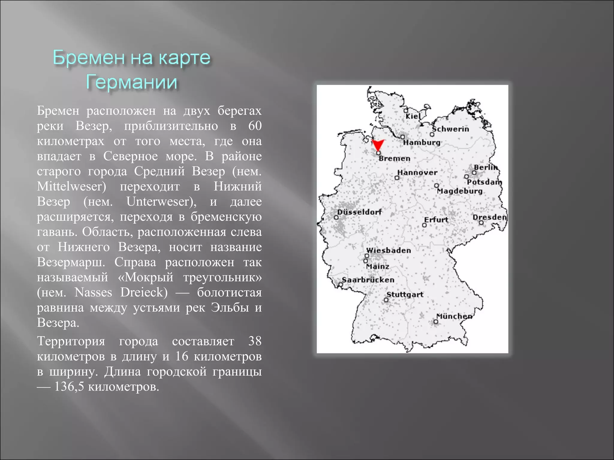 Бремен расположен на двух берегах
реки Везер, приблизительно в 60
километрах от того места, где она
впадает в Северное море. В районе
старого города Средний Везер (нем.
Mittelweser) переходит в Нижний
Везер (нем. Unterweser), и далее
расширяется, переходя в бременскую
гавань. Область, расположенная слева
от Нижнего Везера, носит название
Везермарш. Справа расположен так
называемый «Мокрый треугольник»
(нем. Nasses Dreieck) — болотистая
равнина между устьями рек Эльбы и
Везера.
Территория города составляет 38
километров в длину и 16 километров
в ширину. Длина городской границы
— 136,5 километров.
 