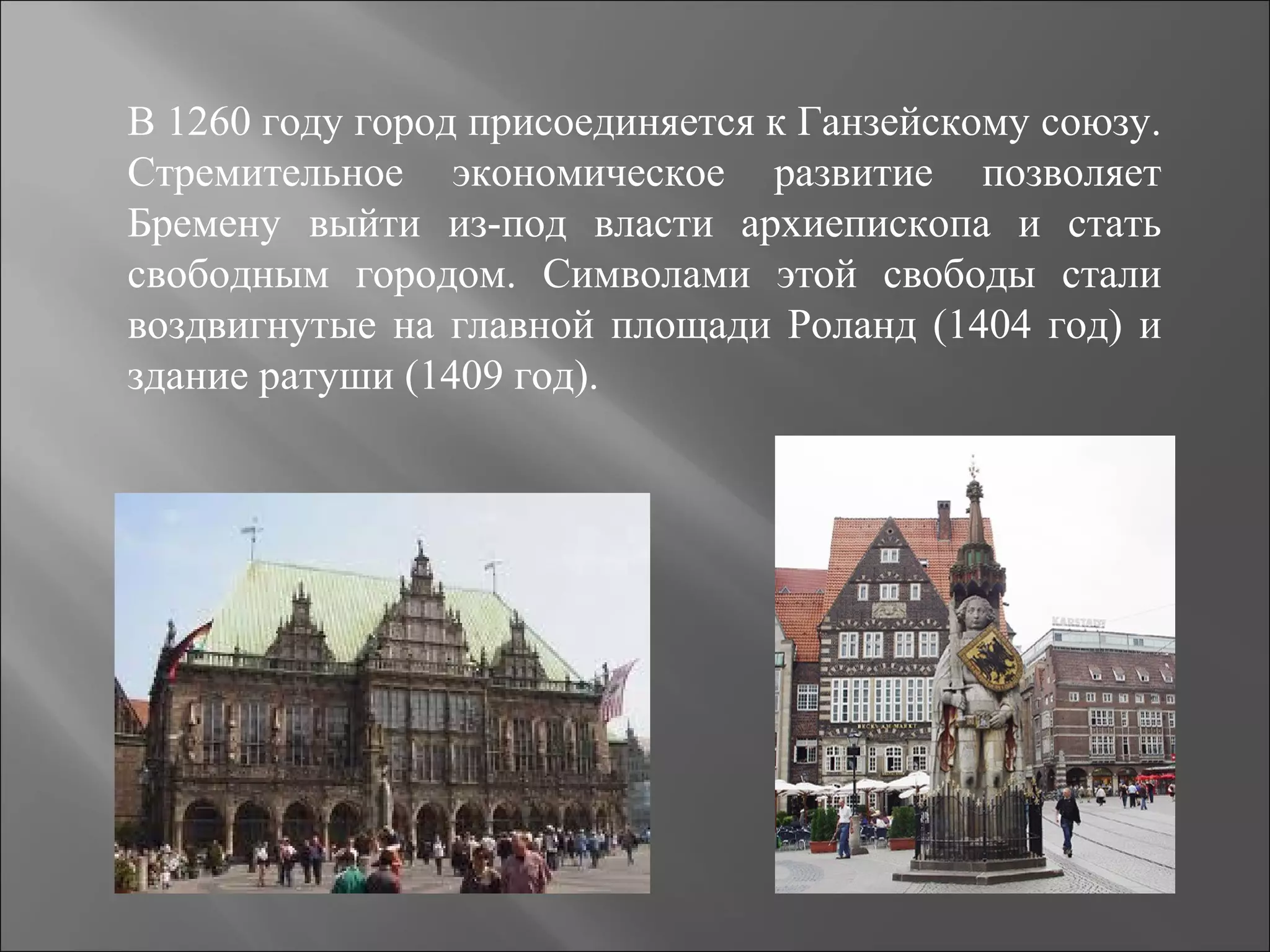 В 1260 году город присоединяется к Ганзейскому союзу.
Стремительное экономическое развитие позволяет
Бремену выйти из-под власти архиепископа и стать
свободным городом. Символами этой свободы стали
воздвигнутые на главной площади Роланд (1404 год) и
здание ратуши (1409 год).
 