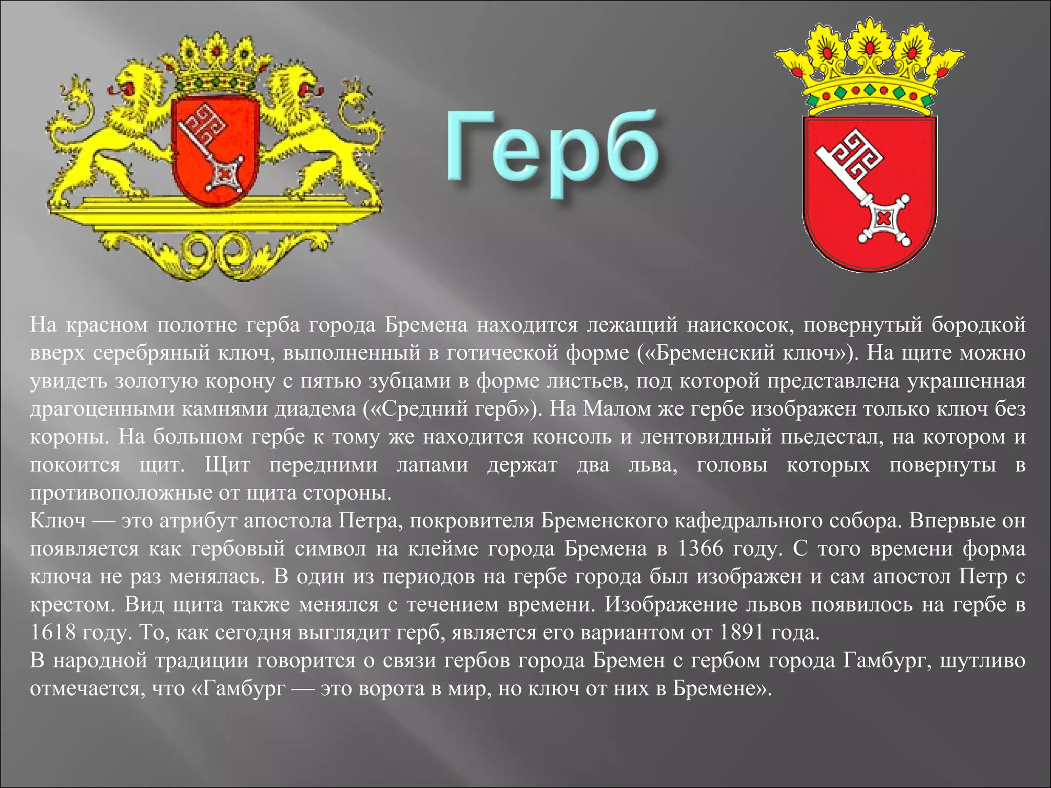 На красном полотне герба города Бремена находится лежащий наискосок, повернутый бородкой
вверх серебряный ключ, выполненный в готической форме («Бременский ключ»). На щите можно
увидеть золотую корону с пятью зубцами в форме листьев, под которой представлена украшенная
драгоценными камнями диадема («Средний герб»). На Малом же гербе изображен только ключ без
короны. На большом гербе к тому же находится консоль и лентовидный пьедестал, на котором и
покоится щит. Щит передними лапами держат два льва, головы которых повернуты в
противоположные от щита стороны.
Ключ — это атрибут апостола Петра, покровителя Бременского кафедрального собора. Впервые он
появляется как гербовый символ на клейме города Бремена в 1366 году. С того времени форма
ключа не раз менялась. В один из периодов на гербе города был изображен и сам апостол Петр с
крестом. Вид щита также менялся с течением времени. Изображение львов появилось на гербе в
1618 году. То, как сегодня выглядит герб, является его вариантом от 1891 года.
В народной традиции говорится о связи гербов города Бремен с гербом города Гамбург, шутливо
отмечается, что «Гамбург — это ворота в мир, но ключ от них в Бремене».
 