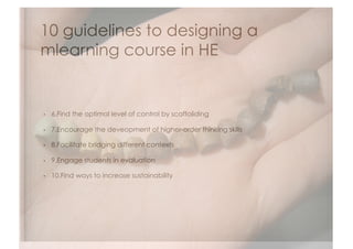 10 guidelines to designing a
mlearning course in HE


•    6.Find the optimal level of control by scaffoliding

•    7.Encourage the deveopment of higher-order thinking skills

•    8.Facilitate bridging different contexts

•    9.Engage students in evaluation

•    10.Find ways to increase sustainability
 