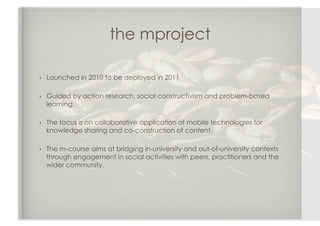 the mproject

•    Launched in 2010 to be deployed in 2011

•    Guided by action research, social constructivism and problem-based
     learning,

•    The focus is on collaborative application of mobile technologies for
     knowledge sharing and co-construction of content.

•    The m-course aims at bridging in-university and out-of-university contexts
     through engagement in social activities with peers, practitioners and the
     wider community.
 