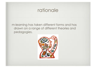 rationale

m-learning has taken different forms and has
 drawn on a range of different theories and
 pedagogies.
 