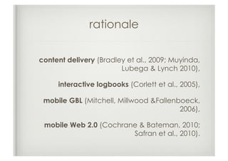 rationale

content delivery (Bradley et al., 2009; Muyinda,
                        Lubega & Lynch 2010),

     interactive logbooks (Corlett et al., 2005),

 mobile GBL (Mitchell, Millwood &Fallenboeck,
                                        2006),

 mobile Web 2.0 (Cochrane & Bateman, 2010;
                        Safran et al., 2010).
 