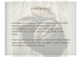 mlearning


•  enablesspontaneous, personalised and situated
 learning, promoting collaboration and
 encouraging autonomous, lifelong learning
 (Naismith et al.,2004; Dyson et al., 2008; Traxler,
 2009).

•  need to embed m-learning into mainstream higher
 educational practice (Traxler, 2005; Dyson, Raban,
 Litchfield & Lawrence, 2008).
 