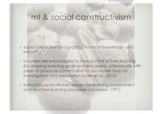 ml & social constructivism


•    social interaction for co-construction of knowledge and
     meaning.

•    Learners are encouraged to take control of their learning
     (by shaping learning goals and processes), collaborate with
     peers to produce content and to use mobile tools for
     investigation and exploration (Loke et al., 2010).

•    Instructors as facilitators design the learning environment
     and structure learning processes (Jonassen, 1991)
 