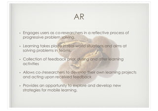 AR
•    Engages users as co-researchers in a reflective process of
     progressive problem solving.

•    Learning takes place in real-world situations and aims at
     solving problems in teams.

•    Collection of feedback prior, during and after learning
     activities

•    Allows co-/researchers to develop their own learning projects
     and acting upon received feedback

•    Provides an opportunity to explore and develop new
     strategies for mobile learning.
 