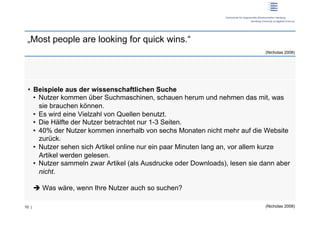 „Most people are looking for quick wins.“
                                                                              (Nicholas 2008)




 •  Beispiele aus der wissenschaftlichen Suche
    •  Nutzer kommen über Suchmaschinen, schauen herum und nehmen das mit, was
       sie brauchen können.
    •  Es wird eine Vielzahl von Quellen benutzt.
    •  Die Hälfte der Nutzer betrachtet nur 1-3 Seiten.
    •  40% der Nutzer kommen innerhalb von sechs Monaten nicht mehr auf die Website
       zurück.
    •  Nutzer sehen sich Artikel online nur ein paar Minuten lang an, vor allem kurze
       Artikel werden gelesen.
    •  Nutzer sammeln zwar Artikel (als Ausdrucke oder Downloads), lesen sie dann aber
       nicht.

        Was wäre, wenn Ihre Nutzer auch so suchen?

10 |                                                                          (Nicholas 2008)
 