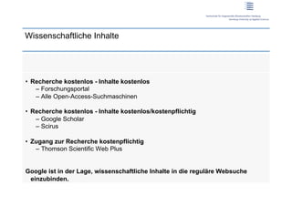 Wissenschaftliche Inhalte




•  Recherche kostenlos - Inhalte kostenlos
    –  Forschungsportal
    –  Alle Open-Access-Suchmaschinen

•  Recherche kostenlos - Inhalte kostenlos/kostenpflichtig
    –  Google Scholar
    –  Scirus

•  Zugang zur Recherche kostenpflichtig
    –  Thomson Scientific Web Plus


Google ist in der Lage, wissenschaftliche Inhalte in die reguläre Websuche
 einzubinden.
 