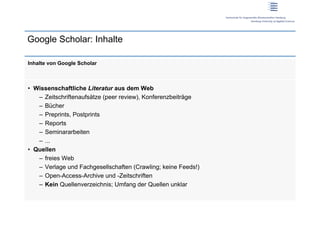 Google Scholar: Inhalte

Inhalte von Google Scholar



•  Wissenschaftliche Literatur aus dem Web
    –  Zeitschriftenaufsätze (peer review), Konferenzbeiträge
    –  Bücher
    –  Preprints, Postprints
    –  Reports
    –  Seminararbeiten
    –  ...
•  Quellen
    –  freies Web
    –  Verlage und Fachgesellschaften (Crawling; keine Feeds!)
    –  Open-Access-Archive und -Zeitschriften
    –  Kein Quellenverzeichnis; Umfang der Quellen unklar
 