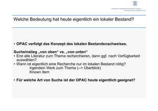 Welche Bedeutung hat heute eigentlich ein lokaler Bestand?




•  OPAC verfolgt das Konzept des lokalen Bestandsnachweises.

Sucheinstieg „von oben“ vs. „von unten“
•  Erst alle Literatur zum Thema recherchieren, dann ggf. nach Verfügbarkeit
   auswählen?
•  Wann ist eigentlich eine Recherche nur im lokalen Bestand nötig?
            Irgendein Werk zum Thema (--> Überblick)
            Known Item

•  Für welche Art von Suche ist der OPAC heute eigentlich geeignet?
 