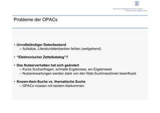 Probleme der OPACs




•  Unvollständiger Datenbestand
    –  Aufsätze, Literaturdatenbanken fehlen (weitgehend)

•  “Elektronischer Zettelkatalog”?

•  Das Nutzerverhalten hat sich geändert
    –  Kurze Suchanfragen, schnelle Ergebnisse, ein Ergebnisset
    –  Nutzererwartungen werden stark von den Web-Suchmaschinen beeinflusst.

•  Known-Item-Suche vs. thematische Suche
    –  OPACs müssen mit beidem klarkommen.
 