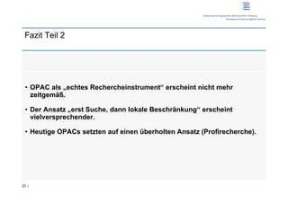 Fazit Teil 2




 •  OPAC als „echtes Rechercheinstrument“ erscheint nicht mehr
    zeitgemäß.

 •  Der Ansatz „erst Suche, dann lokale Beschränkung“ erscheint
    vielversprechender.

 •  Heutige OPACs setzten auf einen überholten Ansatz (Profirecherche).




23 |
 